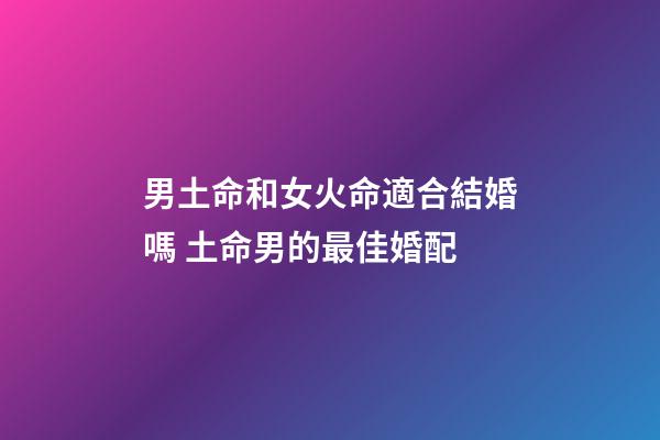男土命和女火命適合結婚嗎 土命男的最佳婚配